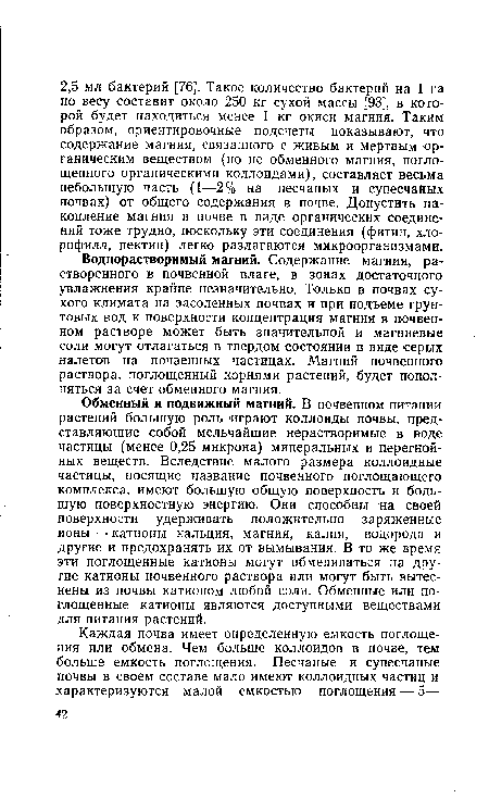 Обменный и подвижный магний. В почвенном питании растений большую роль играют коллоиды почвы, представляющие собой мельчайшие нерастворимые в воде частицы (менее 0,25 микрона) минеральных и перегнойных веществ. Вследствие малого размера коллоидные частицы, носящие название почвенного поглощающего комплекса, имеют большую общую поверхность и большую поверхностную энергию. Они способны на своей поверхности удерживать положительно заряженные ионы — катионы кальция, магния, калия, водорода и другие и предохранять их от вымывания. В то же время эти поглощенные катионы могут обмениваться на другие катионы почвенного раствора или могут быть вытеснены из почвы катионом любой соли. Обменные или поглощенные катионы являются доступными веществами для питания растений.