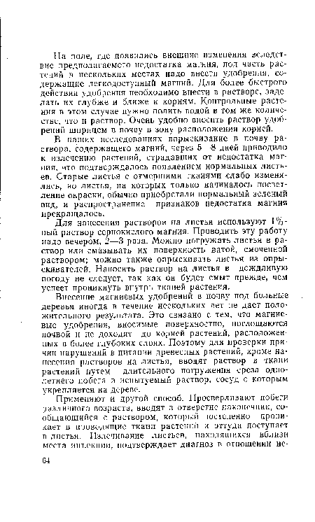 Внесение магниевых удобрений в почву под больные деревья иногда в течение нескольких лет не дает положительного результата. Это связано с тем, что магниевые удобрения, вносимые поверхностно, поглощаются почвой и не доходят до корней растений, расположенных в более глубоких слоях. Поэтому для проверки причин нарушений в питании древесных растений, кроме нанесения растворов на листья, вводят раствор в ткани растений путем длительного погружения среза однолетнего побега в испытуемый раствор, сосуд с которым укрепляется на дереве.