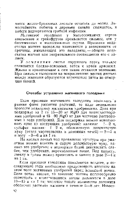 Если признаки магниевого голодания появились в ранние фазы развития растений, то надо немедленно провести подкормку магниевыми удобрениями. Доза при подкормке на 1 га 15—30 кг MgO для воднорастворимых удобрений и 45—90 MgO кг для частично растворимых в воде удобрений. Для подкормки можно использовать одно из следующих удобрений: калимаг—1—2 ц, сульфат магния—1—2 ц, обожженную доломитовую муку (отход мартеновских и доменных печей)—2—5 ц и золу — 3—6 ц на 1 га.