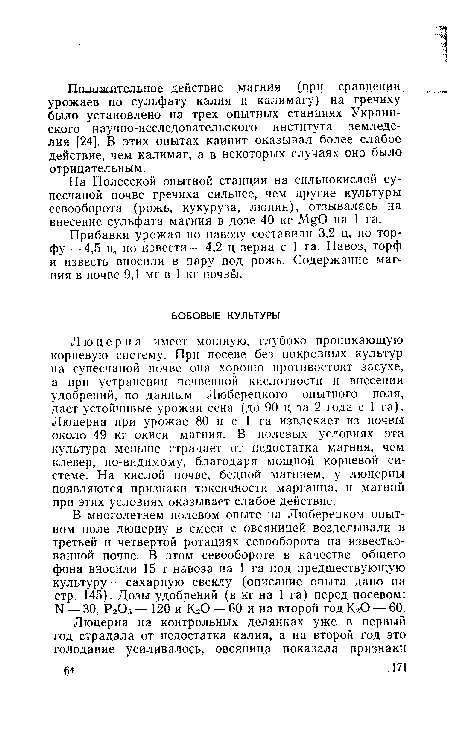 Люцерна имеет мощную, глубоко проникающую корневую систему. При посеве без покровных культур на супесчаной почве она хорошо противостоит засухе, а при устранении почвенной кислотности и внесении удобрений, по данным Люберецкого опытного • поля, дает устойчивые урожаи сена (до 90 ц за 2 года с 1 га). Люцерна при урожае 80 ц с 1 га извлекает из почвы около 49 кг окиси магния. В полевых условиях эта культура меньше страдает от недостатка магния, чем клевер, по-видимому, благодаря мощной корневой системе. На кислой почве, бедной магнием, у люцерны появляются признаки токсичности марганца, и магний при этих условиях оказывает слабое действие.