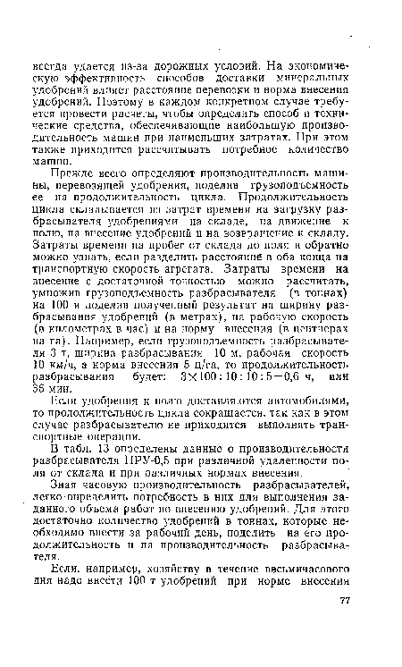 Прежде всего определяют производительность машины, перевозящей удобрения, поделив грузоподъемность ее на продолжительность цикла. Продолжительность цикла складывается из затрат времени на загрузку разбрасывателя удобрениями на складе, на движение к полю, на внесение удобрений и на возвращение к складу. Затраты времени на пробег от склада до поля и обратно можно узнать, если разделить расстояние в оба конца на транспортную скорость агрегата. Затраты времени на внесение с достаточной точностью можно рассчитать, умножив грузоподъемность разбрасывателя (в тоннах) на 100 и поделив полученный результат на ширину разбрасывания удобрений (в метрах), на рабочую скорость (в километрах в час) и на норму внесения (в центнерах на га). Например, если грузоподъемность разбрасывателя 3 т, ширина разбрасывания 10 м, рабочая скорость 10 км/ч, а норма внесения 5 ц/га, то продолжительность разбрасывания будет: Зх 100 : 10 : 10 : 5 = 0,6 ч, или 36 мин.