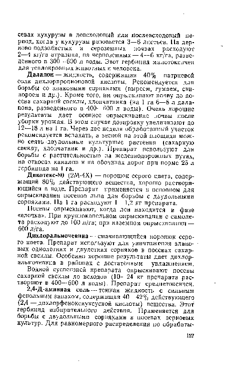 Далапон — жидкость, содержащая 40% натриевой соли дихлорпропионовой кислоты. Рекомендуется для борьбы со злаковыми сорняками (пыреем, гумаем, свинороем и др.). Кроме того, им опрыскивают почву до посева сахарной свеклы, хлопчатника (на 1 га 6—8 л далапона, разведенного в 400—600 л воды). Очень хорошие результаты дает осеннее опрыскивание почвы после уборки урожая. В этом случае дозировку увеличивают до 12—18 л на 1 га. Через две недели обработанный участок рекомендуется вспахать, а весной на этой площади можно сеять -двудольные культурные растения (сахарную свеклу, хлопчатник и др.). Препарат используют для борьбы с растительностью на железнодорожных путях, на откосах каналов и на обочинах дорог при норме 25 л гербицида на 1 га.