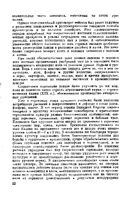 Однако этот стихийный круговорот веществ был резко нарушен с развитием капитализма и распространением товарного способа производства и на сельское хозяйство. Рост промышленных городов потребовал все возрастающей поставки сельскохозяйственных продуктов и усилил отчуждение тех элементов питания растений, которые поглощались ими в почве. А одновременное увеличение общего населения во всех странах вызвало необходимость расширения пашни и распашки пастбищ и лугов. Это неизбежно сокращало возврат азота и зольных элементов с навозом в почвы.