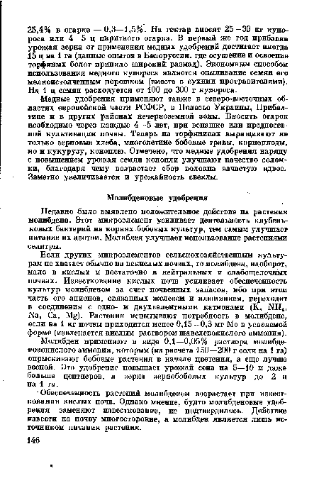 Если других микроэлементов сельскохозяйственным культурам не хватает обычно на некислых почвах, то молибдена, наоборот, мало в кислых и достаточно в нейтральных и слабощелочных почвах. Известкование кислых почв усиливает обеспеченность культур молибденом за счет почвенных запасов, ибо при этом часть его анионов, связанных железом и алюминием, переходит в соединения с одно- и двухвалентными катионами (К, 1ЧН4, N8, Са, Мй). Растения испытывают потребность в молибдене, если на 1 кг почвы приходится менее 0,15—0,3 мг Мо в усвояемой форме (извлекается кислым раствором щавелевокислого аммония).