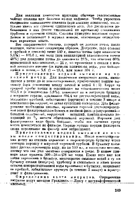 Приготовление водной вытяжки из исходной почвы. Для извлечения нитратного азота, имеющегося в почве до ее компостирования, приготовляют водную вытяжку (при отношении между почвой и водой 1:5). Берут из средней пробы почвы и отвешивают на технохимических весах 105,6 г (с влажностью 5,6%), помещают их в литровую бутылку с широким горлом, приливают 494,4 мл дистиллированной воды, закрывают пробкой, взбалтывают (вручную) в течение 3 минут и немедленно фильтруют, не давая суспензии отстояться. Для фильтрования необходима плотная, промытая горячей дистиллированной водой фильтровальная бумага и двойной фильтр (внутренний— большой складчатый, наружный — меньший, приблизительно доходящий до У3 высоты обыкновенной воронки). Воронки для фильтрования надо брать большие, чтобы вся вытяжка сразу могла поместиться на фильтре. Первые мутные порции фильтрата снова переливают на фильтр или отбрасывают.