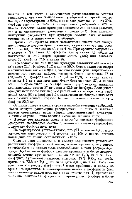 В усвояемом же для первой культуры состоянии окажется (в кг): азота 22,5, фосфора 11,2 и калия 58,5. Сопоставляя эти цифры с количествами тех же веществ, необходимыми для выращивания намеченного урожая, найдем, что азота будет недоставать 57 кг (79,5—22,5), фосфора — 12,5 кг (23,7—11,2), а калия хватит, даже на 1,5 кг с навозом дано будет больше (надо 57, а вносят 58,5). Следовательно, с минеральными удобрениями придется дополнительно внести 57 кг азота и 12,5 кг фосфора. Если учесть процент использования первым растением из минеральных удобрений азота (60) и фосфора (15), фактически необходимо дать этих питательных веществ гораздо больше, а именно: азота 95 кг и фосфора 83,3 кг.