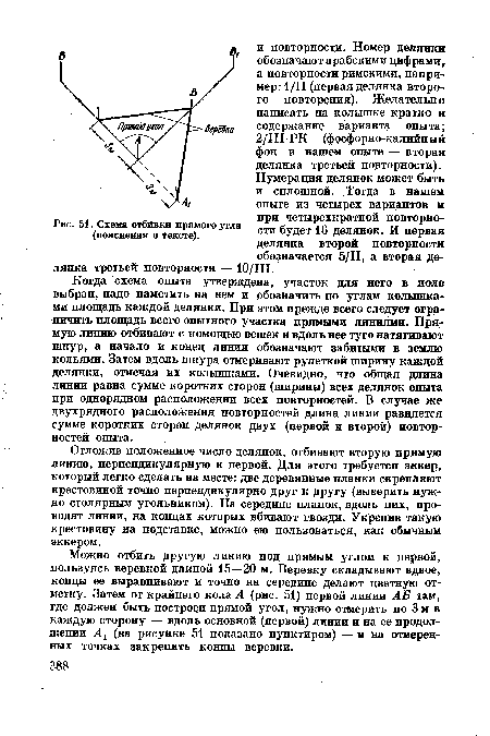 Когда схема опыта утверждена, участок для него в поле выбран, надо наметить на нем и обозначить по углам колышками площадь каждой делянки. При этом прежде всего следует ограничить площадь всего опытного участка прямыми линиями. Прямую линию отбивают с помощью вешек и вдоль нее туго натягивают шнур, а начало и конец линии обозначают забитыми в землю кольями. Затем вдоль шнура отмеривают рулеткой ширину каждой делянки, отмечая их колышками. Очевидно, что общая длина линии равна сумме коротких сторон (ширины) всех делянок опыта при однорядном расположении всех повторностей. В случае же двухрядного расположения повторностей длина линии равняется сумме коротких сторон делянок двух (первой и второй) повторностей опыта.