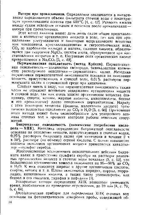 Следует иметь в виду, что перманганатная окисляемость также часто не отражает истинного содержания органических веществ в сточной воде, так как очень многие органические вещества (например, спирты, кетоны, жирные кислоты, аминокислоты, бензол и его производные) плохо окисляются перманганатом. Наряду с этим некоторые вещества (фенолы, малеиновая кислота) практически полностью окисляются до С02 и Н20 [5, с. 60]. Применение этого метода может быть целесообразным для ускоренного анализа сточных вод в процессе контроля работы очистных сооружений.