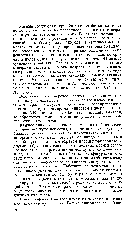 Важное значение в практике имеет адсорбция молекул действующего вещества, прежде всего молекул гербицидов диквата и параквата, находящихся уже в форме органических катионов. Эти гербициды очень сильно адсорбируются главным образом на монтмориллоните и других набухающих глинистых минералах, причем основное количество их размещается между слоями минерала. Вследствие плоской кольцеобразной конфигурации этих двух катионов сильно повышается взаимодействие между катионом и поверхностью глинистого минерала за счет ван-дер-ваальсовых сил. Действующие вещества становятся недоступными для растений и остаются биологически неактивными до тех пор, пока они не перейдут на внешнюю поверхность глинистого минерала или не десорбируются почвенной водой в результате других реакций обмена. Это может произойти даже через многие годы после внесения пестицида и принести вред последующим культурам.