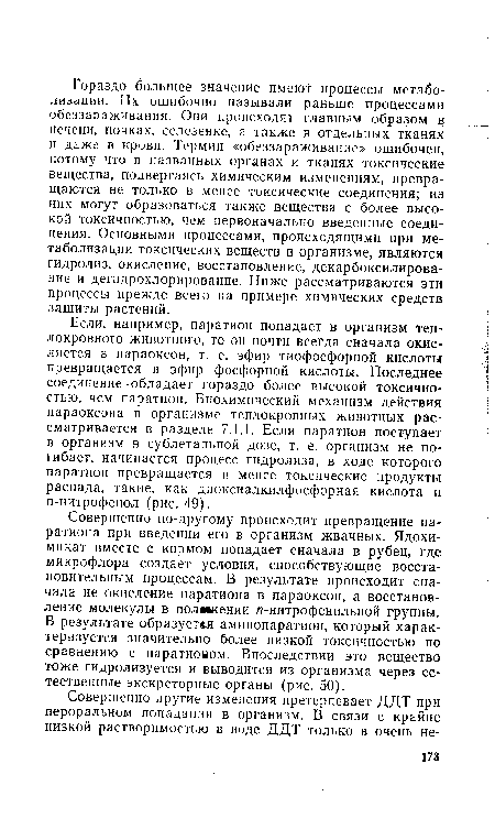 Если, например, паратион попадает в организм теплокровного животного, то он почти всегда сначала окисляется в параоксон, т. е. эфир тиофосфорной кислоты превращается в эфир фосфорной кислоты. Последнее соединение обладает гораздо более высокой токсичностью, чем паратион. Биохимический механизм действия параоксона в организме теплокровных животных рассматривается в разделе 7.1.1. Если паратион поступает в организм в сублетальной дозе, т. е. организм не погибает, начинается процесс гидролиза, в ходе которого паратион превращается в менее токсические продукты распада, такие, как диоксиалкилфосфорная кислота и п-нитрофенол (рис. 49).