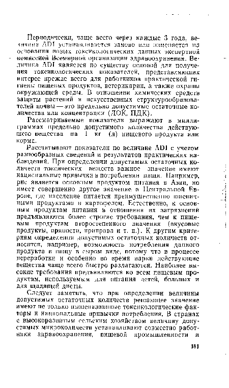 Рассчитывают показатели по величине ADI с учетом разнообразных сведений и результатов практических наблюдений. При определении допустимых остаточных количеств токсических веществ важное значение имеют национальные привычки в потреблении пищи. Например, рис является основным продуктом питания в Азии, но имеет совершенно другое значение в Центральной Европе, где население питается преимущественно пшеничными продуктами и картофелем. Естественно, к основным продуктам питания в отношении их загрязнений предъявляются более строгие требования, чем к пищевым продуктам второстепенного значения (вкусовые продукты, пряности, приправа и т. п.). К другим критериям определения допустимых остаточных количеств относится, например, возможность потребления данного продукта в пищу в сыром виде, потому что в процессе переработки и особенно во время варки действующие вещества чаще всего быстро разлагаются. Наиболее высокие требования предъявляются ко всем пищевым продуктам, используемым для питания детей, больных и для щадящей диеты.