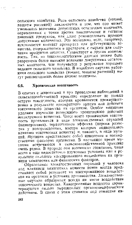 В опытах с животными и при проведении наблюдений в сельскохозяйственной практике определяют не только острую токсичность, которая проявляется преимущественно в результате однократного приема или действия токсического вещества на организм. Особое внимание уделяют изучению возможного хронического действия исследуемого вещества. Чаще всего хроническая токсичность проявляется в виде злокачественных опухолей (канцерогенез), тератогенного эффекта (пороки развития у новорожденных, матери которых подвергались влиянию токсических веществ) и, наконец, в виде мутаций. Мутации представляют собой изменения в наследственных факторах организма. В настоящее время мутации встречаются в сельскохозяйственной практике очень редко. В природе они возникают спонтанно, чаще всего в еще недостаточно изученных условиях или в результате сильного массированного воздействия на организм химических или физических факторов.