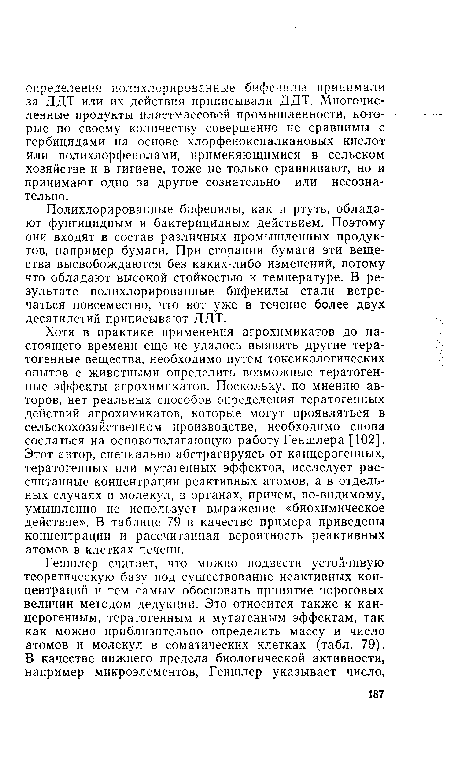 Хотя в практике применения агрохимикатов до настоящего времени еще не удалось выявить другие тератогенные вещества, необходимо путем токсикологических опытов с животными определить возможные тератогенные эффекты агрохимикатов. Поскольку, по мнению авторов, нет реальных способов определения тератогенных действий агрохимикатов, которые могут проявляться в сельскохозяйственном производстве, необходимо снова сослаться на основополагающую работу Геншлера [102]. Этот автор, специально абстрагируясь от канцерогенных, тератогенных или мутагенных эффектов, исследует рассчитанные концентрации реактивных атомов, а в отдельных случаях и молекул, в органах, причем, по-видимому, умышленно не использует выражение «биохимическое действие». В таблице 79 в качестве примера приведены концентрации и рассчитанная вероятность реактивных атомов в клетках печени.