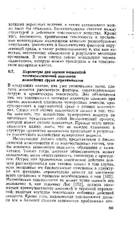 В следующих главах, как уже упоминалось выше, сделана попытка рассмотреть факторы, характеризующие острую и хроническую токсичность. Это объясняется тем, что токсикология занимает ключевую позицию при оценке возможной опасности чужеродных веществ, присутствующих в окружающей среде в разных количествах. Смысл этой оценки заключается только в том, чтобы показать, что воздействие чужеродных веществ на организмы представляет собой биологический процесс, который может сильно изменяться. Прежде всего неток-сикологам важно знать, что не каждое изменение в структуре организма непременно происходит в результате токсического воздействия чужеродных веществ.