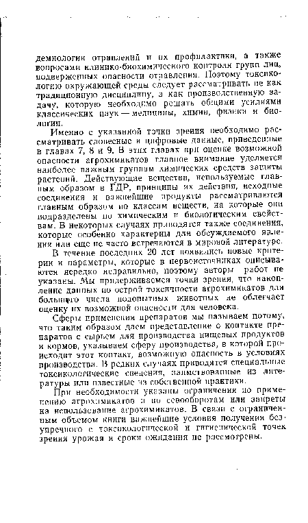 Именно с указанной точки зрения необходимо рассматривать словесные и цифровые данные, приведенные в главах 7, 8 и 9. В этих главах при оценке возможной опасности агрохимикатов главное внимание уделяется наиболее важным группам химических средств защиты растений. Действующие вещества, используемые главным образом в ГДР, принципы их действия, исходные соединения и важнейшие продукты рассматриваются главным образом по классам веществ, на которые они подразделены по химическим и биологическим свойствам. В некоторых случаях приводятся также соединения, которые особенно характерны для обсуждаемого явления или еще не часто встречаются в мировой литературе.