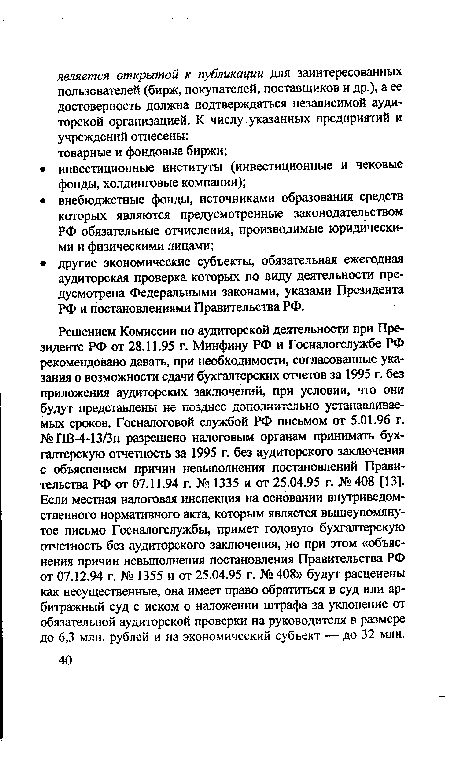 Решением Комиссии по аудиторской деятельности при Президенте РФ от 28.11.95 г. Минфину РФ и Госналогслужбе РФ рекомендовано давать, при необходимости, согласованные указания о возможности сдачи бухгалтерских отчетов за 1995 г. без приложения аудиторских заключений, при условии, что они будут представлены не позднее дополнительно устанавливаемых сроков. Госналоговой службой РФ письмом от 5.01.96 г. №ПВ-4-13/Зн разрешено налоговым органам принимать бухгалтерскую отчетность за 1995 г. без аудиторского заключения с объяснением причин невыполнения постановлений Правительства РФ от 07.11.94 г. № 1335 и от 25.04.95 г. №408 [13]. Если местная налоговая инспекция на основании внутриведомственного нормативного акта, которым является вышеупомянутое письмо Госналогслужбы, примет годовую бухгалтерскую отчетность без аудиторского заключения, но при этом «объяснения причин невыполнения постановления Правительства РФ от 07.12.94 г. № 1355 и от 25.04.95 г. № 408» будут расценены как несущественные, она имеет право обратиться в суд или арбитражный суд с иском о наложении штрафа за уклонение от обязательной аудиторской проверки на руководителя в размере до 6,3 млн. рублей и на экономический субъект — до 32 млн.