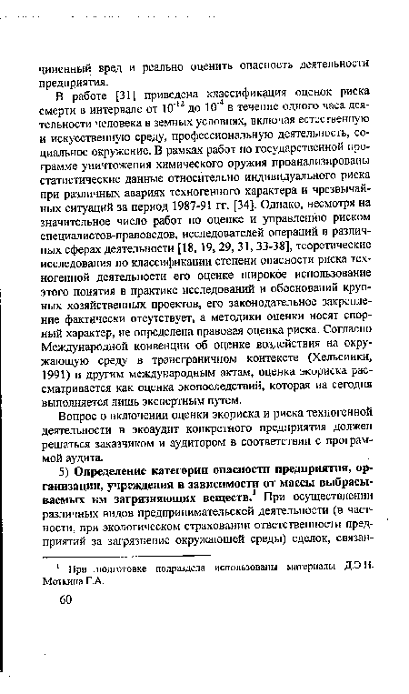 В работе [31] приведена классификация оценок риска смерти в интервале от 10"12 до 10’4 в течение одного часа деятельности человека в земных условиях, включая естественную и искусственную среду, профессиональную деятельность, социальное окружение. В рамках работ по государственной программе уничтожения химического оружия проанализированы статистические данные относительно индивидуального риска при различных авариях техногенного характера и чрезвычайных ситуаций за период 1987-91 гг. [34]. Однако, несмотря на значительное число работ по оценке и управлению риском специалистов-правоведов, исследователей операций в различных сферах деятельности [18, 19, 29, 31, 33-38], теоретические исследования по классификации степени опасности риска техногенной деятельности его оценке широкое использование этого понятия в практике исследований и обоснований крупных хозяйственных проектов, его законодательное закрепление фактически отсутствует, а методики оценки носят спорный характер, не определена правовая оценка риска. Согласно Международной конвенции об оценке воздействия на окружающую среду в трансграничном контексте (Хельсинки, 1991) и другим международным актам, оценка экориска рассматривается как оценка экопоследствий, которая на сегодня выполняется лишь экспертным путем.