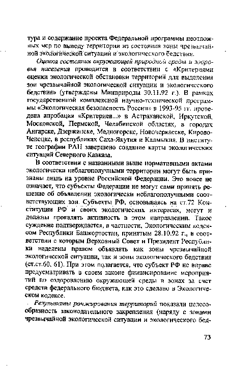 В соответствии с названными выше нормативными актами экологически неблагополучными территории могут быть признаны лишь на уровне Российской Федерации. Это вовсе не означает, что субъекты Федерации не могут сами принять решение об объявлении экологически неблагополучными соответствующих зон. Субъекты РФ, основываясь на ст.72 Конституции РФ и своих экологических интересах, могут и должны проявлять активность в этом направлении. Такое суждение подтверждается, в частности, Экологическим кодексом Республики Башкортостан, принятым 28.10.92 г., в соответствии с которым Верховный Совет и Президент Республики наделены правом объявлять как зоны чрезвычайной экологической ситуации, так и зоны экологического бедствия (ст.ст.60, 61). При этом полагается, что субъект РФ не вправе предусматривать в своем законе финансирование мероприятий по оздоровлению окружающей среды в зонах за счет средств федерального бюджета, как это сделано в Экологическом кодексе.