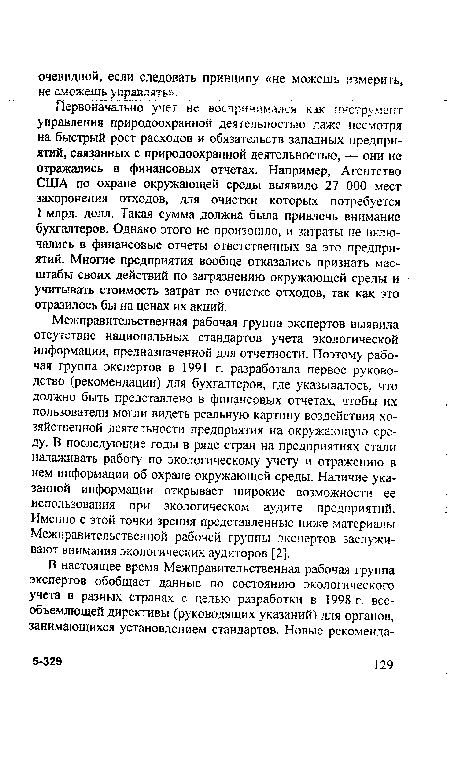 Межправительственная рабочая группа экспертов выявила отсутствие национальных стандартов учета экологической информации, предназначенной для отчетности. Поэтому рабочая группа экспертов в 1991 г. разработала первое руководство (рекомендации) для бухгалтеров, где указывалось, что должно быть представлено в финансовых отчетах, чтобы нх пользователи могли видеть реальную картину воздействия хозяйственной деятельности предприятия на окружающую среду. В последующие годы в ряде стран на предприятиях стали налаживать работу по экологическому учету и отражению в нем информации об охране окружающей среды. Наличие указанной информации открывает широкие возможности ее использования при экологическом аудите предприятий. Именно с этой точки зрения представленные ниже материалы Межправительственной рабочей группы экспертов заслуживают внимания экологических аудиторов [2].