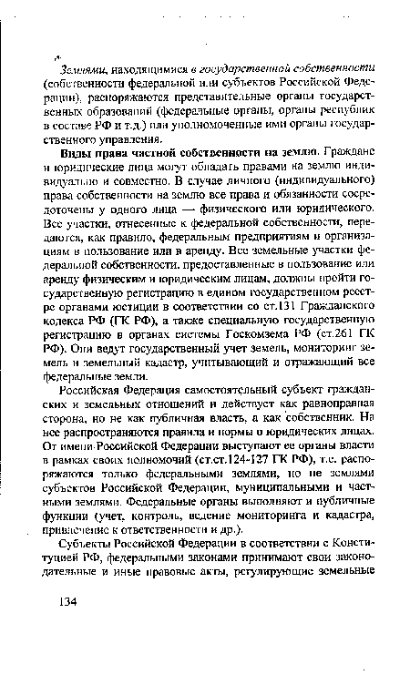 Виды права частной собственности на землю. Граждане и юридические лица могут обладать правами на землю индивидуально и совместно. В случае личного (индивидуального) права собственности на землю все права и обязанности сосредоточены у одного лица — физического или юридического. Все участки, отнесенные к федеральной собственности, передаются, как правило, федеральным предприятиям и организациям в пользование или в аренду. Все земельные участки федеральной собственности, предоставленные в пользование или аренду физическим и юридическим лицам, должны пройти государственную регистрацию в едином государственном реестре органами юстиции в соответствии со ст.131 Гражданского кодекса РФ (ГК РФ), а также специальную государственную регистрацию в органах системы Госкомзема РФ (ст.261 ГК РФ). Они ведут государственный учет земель, мониторинг земель и земельный кадастр, учитывающий и отражающий все федеральные земли.