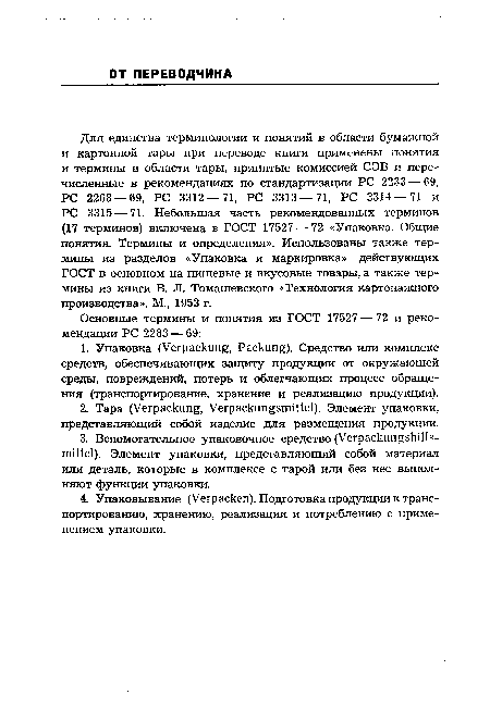 Для единства терминологии и понятий в области бумажной и картонной тары при переводе книги применены понятия и термины в области тары, принятые комиссией СЭВ и перечисленные в рекомендациях по стандартизации PC 2233 — 69, PC 2268 — 69, PC 3312 — 71, PC 3313 — 71, PC 3314 — 71 и PC 3315 — 71. Небольшая часть рекомендованных терминов (17 терминов) включена в ГОСТ 17527 — 72 «Упаковка. Общие понятия. Термины и определения». Использованы также термины из разделов «Упаковка и маркировка» действующих ГОСТ в основном на пищевые и вкусовые товары, а также термины из книги В. JI. Томашевского «Технология картонажного производства». М., 1953 г.