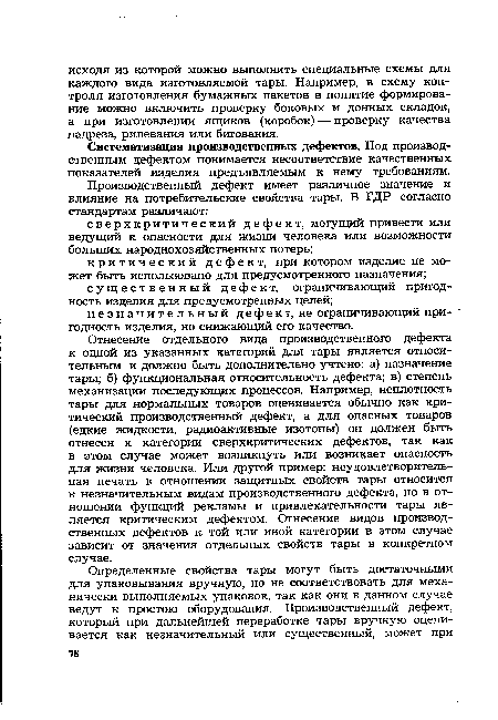 Отнесение отдельного вида производственного дефекта к одной из указанных категорий для тары является относительным и должно быть дополнительно учтено: а) назначение тары; б) функциональная относительность дефекта; в) степень механизации последующих процессов. Например, неплотность тары для нормальных товаров оценивается обычно как критический производственный дефект, а для опасных товаров (едкие жидкости, радиоактивные изотопы) он должен быть отнесен к категории сверхкритических дефектов, так как в этом случае может возникнуть или возникает опасность для жизни человека. Или другой пример: неудовлетворительная печать в отношении защитных свойств тары относится к незначительным видам производственного дефекта, но в отношении функций рекламы и привлекательности тары является критическим дефектом. Отнесение видов производственных дефектов к той или иной категории в этом случае зависит от значения отдельных свойств тары в конкретном случае.