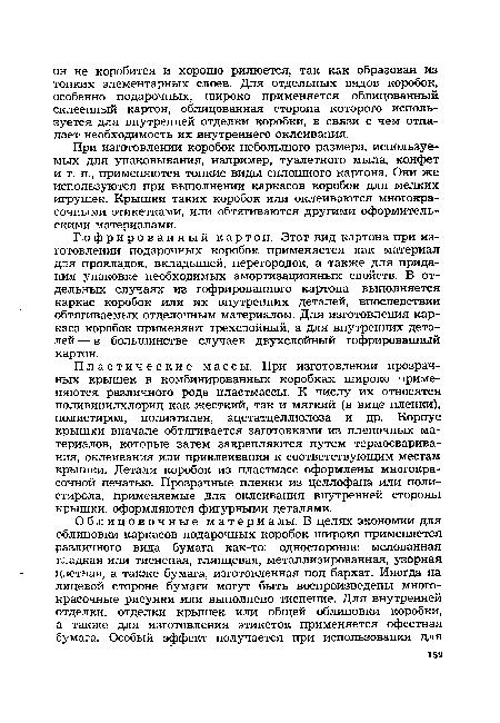 Пластические массы. При изготовлении прозрачных крышек в комбинированных коробках широко применяются различного рода пластмассы. К числу их относятся поливинилхлорид как жесткий, так и мягкий (в виде пленки), полистирол, полиэтилен, ацетатцеллюлоза и др. Корпус крышки вначале обтягивается заготовками из пленочных материалов, которые затем закрепляются путем термосваривания, оклеивания или приклеивания к соответствующим местам крышки. Детали коробок из пластмасс оформлены многокрасочной печатью. Прозрачные пленки из целлофана или полистирола, применяемые для оклеивания внутренней стороны крышки, оформляются фигурными деталями.