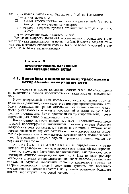 Бассейны канализования определяются в зависимости от рельефа местности и проекта вертикальной планировки. Границы отдельных бассейнов канализования, как правило, соответствуют линиям водоразделов (рис. 5.1). При плоском рельефе местности сначала устанавливается наиболее целесообразная максимальная глубина заложения главного коллектора исходя из гидрогеологических условий местности; границы же бассейнов канализования устанавливаются из условий возможно большего охвата территории . самотечной сетью.