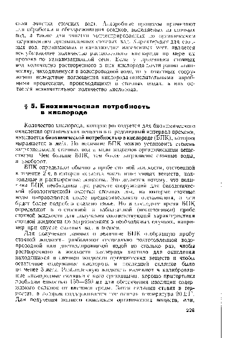 БПК определяют обычно в пробе сточной жидкости, отстоенной в течение 2 ч, в которой остается часть взвешенных веществ, коллоидные и растворенные вещества. Это делается потому, что величина БПК необходима при расчете сооружений для биохимической (биологической) очистки сточных вод, на которые сточные воды направляются после предварительного отстаивания, о чем будет более подробно сказано ниже. Но в последнее время БПК определяют в отстоенной и взболтанной (неотстоенной) пробе сточной жидкости для получения соответствующей характеристики сточной жидкости по загрязнениям в необходимых случаях, например при спуске сточных вод в водоем.