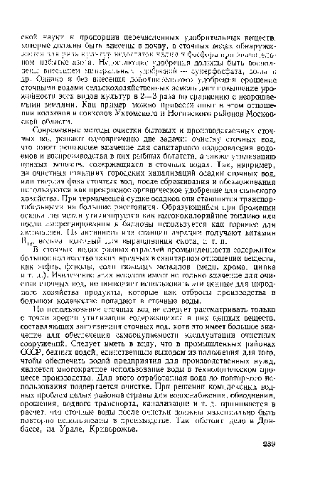 Современные методы очистки бытовых и производственных сточных вод решают одновременно две задачи: очистку сточных вод, что имеет решающее значение для санитарного оздоровления водоемов и воспроизводства в них рыбных богатств, а также утилизацию ценных веществ, содержащихся в сточных водах. Так, например, на очистных станциях городских канализаций осадки сточных вод, или твердая фаза сточных вод, после сбраживания и обезвоживания используются как прекрасное органическое удобрение для сельского хозяйства. При термической сушке осадков они становятся транспортабельными на большие расстояния. Образующийся при брожении осадка газ метан утилизируется как высококалорийное топливо или после импрегнирования в баллоны используется как горючее для автомашин. Из активного ила станции аэрации получают витамин В12, весьма полезный для выращивания скота, и т. п.