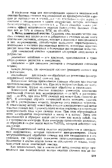 Химический метод очистки позволяет уменьшить количество загрязнений сточных вод: нерастворенных — до 95% и растворенных — до 25%, при этом БПК сточных вод может быть снижена до 80%. В некоторых случаях химический метод позволяет удалить до 100% растворенных веществ, например соли тяжелых металлов. К химическому методу может быть отнесен электролитический метод очистки сточных вод. Сущность этого метода заключается в пропуске электрического тока через сточные воды. При этом образующиеся ионы электролитов направляются к аноду и к катоду. Здесь они разряжаются и образуют новые соединения как между собой, так и с материалом электрода. Если электроды применяются железные, то образуется гидрат окиси железа Ре(ОН)3, который действует как коагулянт.