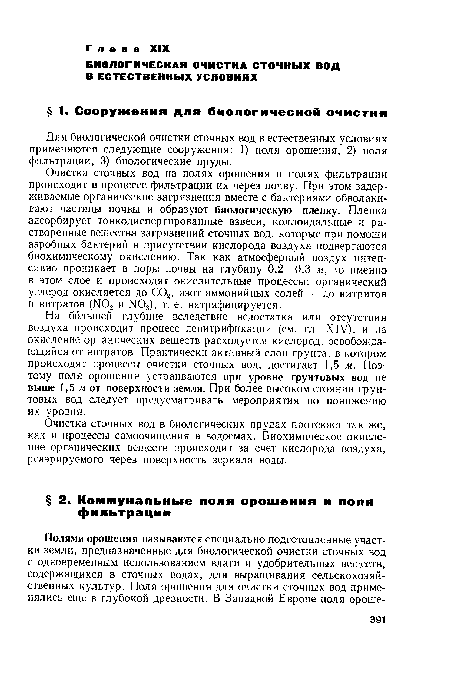 Очистка сточных вод на полях орошения и полях фильтрации происходит в процессе фильтрации их через почву. При этом задерживаемые органические загрязнения вместе с бактериями обволакивают частицы почвы и образуют биологическую пленку. Пленка адсорбирует тонкодиспергированные взвеси, коллоидальные и растворенные вещества загрязнений сточных вод, которые при помощи аэробных бактерий в присутствии кислорода воздуха подвергаются биохимическому окислению. Так как атмосферный воздух интенсивно проникает в поры почвы на глубину 0,2—0,3 м, то именно в этом слое и происходят окислительные процессы: органический углерод окисляется до СОа, азот аммонийных солей — до нитритов и нитратов (N02 и М03), т. е. нитрифицируется.