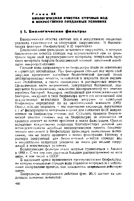 Сточные воды направляются на биофильтры после их осветления в первичных отстойниках. При фильтрации сточных вод через слой загрузки происходит адсорбция биологической пленкой тонко диспергированных веществ, оставшихся в жидкости после первичных отстойников, а также коллоидных и растворенных веществ. Органическая часть загрязнений, задержанных биопленкой, подвергается биохимическому окислению (минерализации) при помощи аэробных бактерий. Кислород, необходимый для жизнедеятельности бактерий, поступает в тело биофильтра путем его естественной или искусственной вентиляции. Величину нагрузки на капельные биофильтры определяют по их окислительной мощности (ОМ). Окислительная мощность — это количество кислорода, получаемое с 1 м3 фильтрующего материала в сутки для снижения БПК направляемых на биофильтры сточных вод. Сущность процесса биологической очистки сточных вод на биофильтрах не отличается от процесса очистки на полях орошения и полях фильтрации. Однако вследствие искусственно созданных благоприятных условий для жизнедеятельности аэробных микроорганизмов процесс биохимического окисления в биофильтрах происходит значительно интенсивнее, чем на полях орошения и полях фильтрации. Поэтому и размеры сооружений для биологической очистки сточных вод в искусственно созданных условиях во много раз меньше сооружений в естественных условиях.