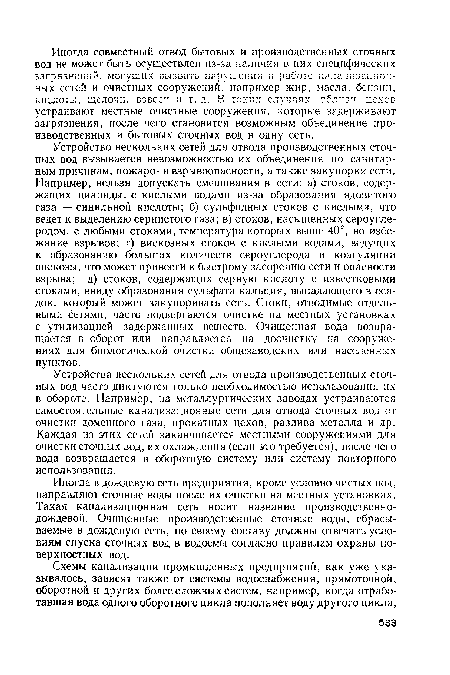 Устройство нескольких сетей для отвода производственных сточных вод вызывается невозможностью их объединения по санитарным причинам, пожаро- и взрывоопасности, а также закупорки сети. Например, нельзя допускать смешивания в сети: а) стоков, содержащих цианиды, с кислыми водами из-за образования ядовитого газа — синильной кислоты; б) сульфидных стоков с кислыми, что ведет к выделению сернистого газа; в) стоков, насыщенных сероуглеродом, с любыми стоками, температура которых выше 40°, во избежание взрывов; г) вискозных стоков с кислыми водами, ведущих к образованию больших количеств сероуглерода и коагуляции вискозы, что может привести к быстрому засорению сети и опасности взрыва; д) стоков, содержащих серную кислоту с известковыми стоками, ввиду образования сульфата кальция, выпадающего в осадок, который может закупоривать сеть. Стоки, отводимые отдельными сетями, часто подвергаются очистке на местных установках с утилизацией задержанных веществ. Очищенная вода возвращается в оборот или направляется на доочистку на сооружениях для биологической очистки общезаводских или населенных пунктов.