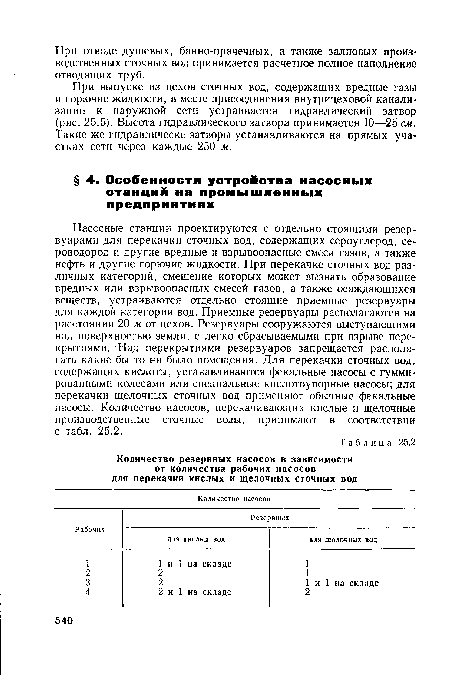 Насосные станции проектируются с отдельно стоящими резервуарами для перекачки сточных вод, содержащих сероуглерод, сероводород и другие вредные и взрывоопасные смеси газов, а также нефть и другие горючие жидкости. При перекачке сточных вод различных категорий, смешение которых может вызвать образование вредных или взрывоопасных смесей газов, а также осаждающихся веществ, устраиваются отдельно стоящие приемные резервуары для каждой категории вод. Приемные резервуары располагаются на расстоянии 20 м от цехов. Резервуары сооружаются выступающими над поверхностью земли, с легко сбрасываемыми при взрыве перекрытиями. Над перекрытиями резервуаров запрещается располагать какие бы то ни было помещения. Для перекачки сточных вод, содержащих кислоты, устанавливаются фекальные насосы с гуммированными колесами или специальные кислотоупорные насосы; для перекачки щелочных сточных вод применяют обычные фекальные насосы. Количество насосов, перекачивающих кислые и щелочные производственные сточные воды, принимают в соответствии с табл. 25.2.