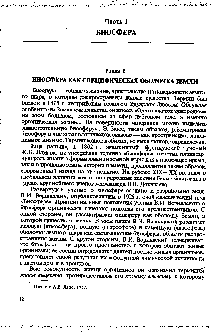 Биосфера — «область жизни», пространство на поверхности земного шара, в котором распространены живые существа. Термин был введен в 1875 г. австрийским геологом Эдуардом Зюссом. Обсуждая особенности Земли как планеты, он писал: «Одно кажется чужеродным на этом большом, состоящем из сфер небесном теле, а именно органическая жизнь... На поверхности материков можно выделить самостоятельную биосферу»1. Э. Зюсс, таким образом, рассматривал биосферу в чисто топологическом смысле — как пространство, заполненное жизнью. Термин вошел в обиход, не имея четкого определения.