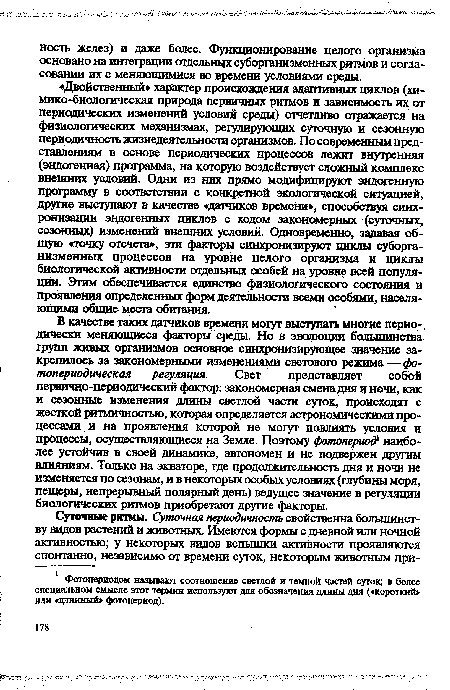 В качестве таких датчиков времени могут выступать многие периодически меняющиеся факторы среды. Но в эволюции большинства групп живых организмов основное синхронизирующее значение закрепилось за закономерными изменениями светового режима — фо-топериодическая регуляция. Свет представляет собой первично-периодический фактор: закономерная смена дня и ночи, как и сезонные изменения длины светлой части суток, происходят с жесткой ритмичностью, которая определяется астрономическими процессами и на проявления которой не могут повлиять условия и процессы, осуществляющиеся на Земле. Поэтому фотопериод наиболее устойчив в своей динамике, автономен и не подвержен другим влияниям. Только на экваторе, где продолжительность дня и ночи не изменяется по сезонам, и в некоторых особых условиях (глубины моря, пещеры, непрерывный полярный день) ведущее значение в регуляции биологических ритмов приобретают другие факторы.