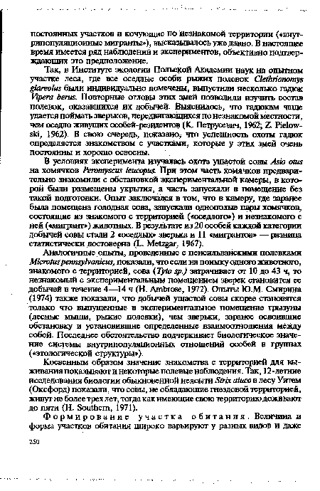 Аналогичные опыта, проведенные с пенсильванскими полевками Micrvtuspennsylvanicus, показали, что если на поимку одного животного, знакомого с территорией, сова Туto sp.) затрачивает от 10 до 43 ч, то незнакомый с экспериментальным помещением зверек становится ее добычей в течение 4—14 ч (Н. Ambrose, 1972). Опыты Ю.М. Смирина (1974) также показали, что добычей ушастой совы скорее становятся только что выпущенные в экспериментальное помещение грызуны (лесные мыши, рыжие полевки), чем зверьки, заранее освоившие обстановку и установившие определенные взаимоотношения между собой. Последнее обстоятельство подчеркивает биологическое значение системы внутрипопуляционных отношений особей в группах («этологической структуры»).