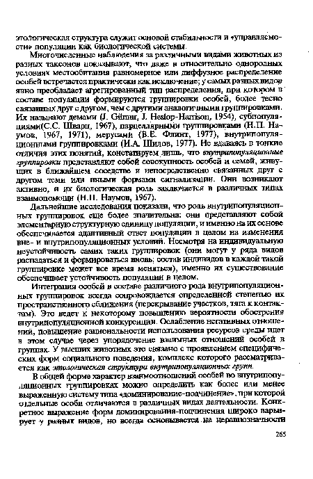 Дальнейшие исследования показали, что роль внутрипопуляцион-ных группировок еще более значительна: они представляют собой элементарную структурную единицу популяции, и именно на их основе обеспечивается адаптивный ответ популяции в целом на изменения вне- и внутрипопуляционных условий. Несмотря на индивидуальную неустойчивость самих таких группировок (они могут у ряда видов распадаться и формироваться вновь; состав индивидов в каждой такой группировке может все время меняться), именно их существование обеспечивает устойчивость популяции в целом.