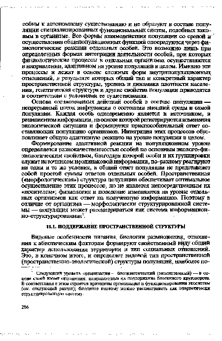 Формирование адаптивной реакции на популяционном уровне определяется разнокачественностью особей по основным эколого-фи-зиологическим свойствам, благодаря которой особи и их группировки служат источником неодинаковой информации, по-разному реагируют на одни и те же условия, а общий ответ популяции не представляет собой простой суммы ответов отдельных особей. Пространственная («морфологическая») структура популяции обеспечивает оптимальное осуществление этих процессов, но не является непосредственным их «носителем»; физиология и поведение изменяются на уровне отдельных организмов как ответ на полученную информацию. Поэтому в отличие от организма —морфологически структурированной системы — популяция может рассматриваться как система информационно-структурированная1.