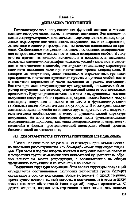 Гомеостазирование популяционных функций связано с такими показателями, как численность и плотность населения. Это положение исходно предусматривает динамический характер основных популяционных параметров: Как численность популяции, так и ее выражение, отнесенное к единице пространства, не остается одинаковым во времени. Свойственные популяции процессы постоянного воспроизведения сопровождаются столь же постоянным отмиранием особей. В силу многих причин не остается неизменной и возможность заселения отдельных элементов ландшафта: «емкость угодий» меняется в сезонном и многолетнем масштабе, что определяет динамику параметров плотности населения даже при постоянном уровне репродукции. В конкретных популяциях, локализованных в определенных границах пространства, постоянно происходят процессы притока особей извне и выселения определенной части населения за пределы популяции. Все эти процессы детерминируют пульсирующий, динамический характер популяции как системы, составленной множеством отдельных организмов. Будучи представителями одного вида, организмы в составе популяции несут рад общих признаков, определяющих биологическую специфику популяции в целом и ее место в функционировании глобальных систем биологического круговорота. В то же время составляющие популяцию особи отличаются друг от друга по полу, возрасту, генетическим особенностям и месту в функциональной структуре популяции. На этой основе формируются такие фундаментальные популяционные процессы, как типы воспроизводства и смертности, масштабы и формы пространственной дисперсии, общий уровень биологической активности и др.