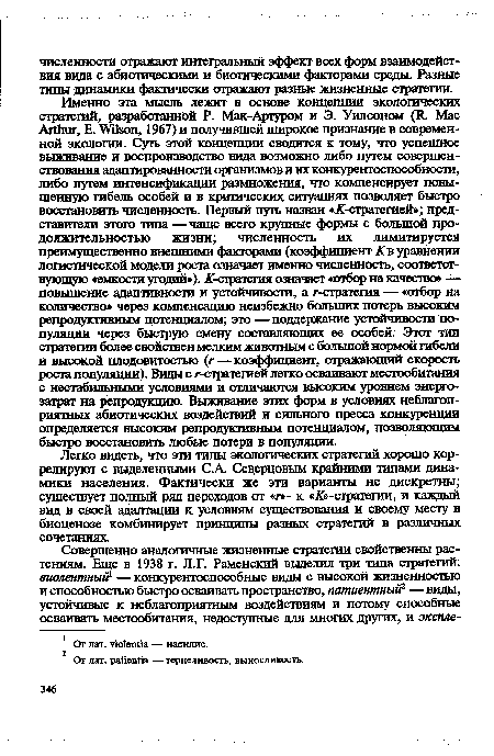 Именно эта мысль лежит в основе концепции экологических стратегий, разработанной Р. Мак-Артуром и Э. Уилсоном (К. Мае АЛЬиг, Е. Vilson, 1967) и получившей широкое признание в современной экологии. Суть этой концепции сводится к тому, что успешное выживание и воспроизводство вида возможно либо путем совершенствования адаптированное™ организмов и их конкурентоспособное™, либо путем интенсификации размножения, что компенсирует повышенную гибель особей и в критических ситуациях позволяет быстро восстановить численность. Первый путь назван « -стратегией»; представители этого типа — чаще всего крупные формы с большой продолжительностью жизни; численность их лимитаруется преимущественно внешними факторами (коэффициент К в уравнении логистической модели роста означает именно численность, соответствующую «емкости угодий»), -стратегия означает «отбор на качество» — повышение адаптивности и устойчивости, а г-стратегия — «отбор на количество» через компенсацию неизбежно больших потерь высоким репродуктивным потенциалом; это —поддержание устойчивости популяции через быструю смену составляющих ее особей. Этот тип стратегии более свойствен мелким животным с большой нормой гибели и высокой плодовитостью (г—коэффициент, отражающий скорость роста популяции). Вицы с г-стратегией легко осваивают местообитания с нестабильными условиями и отличаются высоким уровнем энергозатрат на репродукцию. Выживание этих форм в условиях неблагоприятных абиотических воздействий и сильного пресса конкуренции определяется высоким репродуктивным потенциалом, позволяющим быстро восстановить любые потери в популяции.