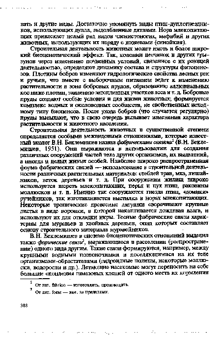 Строительная деятельность животных в существенной степени определяется особыми межвидовыми отношениями, которые известный эколог В.Н. Беклемишев назвал фабртескими связями1 (В.Н. Беклемишев, 1951). Они выражаются в использовании для создания различных сооружений частей тела других организмов, их выделений, а иногда и целых живых особей. Наиболее широко распространенная форма фабрических связей — использование в строительной деятельности различных растительных материалов: стеблей трав, мха, лишайников, веток деревьев и т. д. При сооружении жилищ широко используется шерсть млекопитающих, перья и пух птиц, раковины моллюсков и т. п. Именно так сооружаются гнезда птиц, «домики» ручейников, так изготавливается выстилка в норах млекопитающих. Некоторые тропические древесные лягушки сворачивают крупные листья в виде воронки, в которой накапливается дождевая влага, и используют их для откладки икры. Тесные фабрические связи характерны для муравьев и хвойных деревьев, опад которых составляет основу строительного материала муравейников.