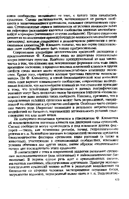 Современная концепция экологических сукцессий расходится с представлениями Ф. Клементса лишь по некоторым относительно второстепенным пунктам. Наиболее принципиальный из них заключается в том, что климакс как завершающая формация есть тоже лишь временное состояние; в процессе вековых изменений климата и других свойств среды имеют место «крупномасштабные» изменения экосистем. Кроме того, отрицается жесткая трактовка гипотезы «моноклимакса». По Ф. Клементсу, в одной биоклиматической зоне возможен лишь один вариант климаксового сообщества; современные исследования показали, что многообразие влияний на ход сукцессии приводит к тому, что устойчивым (равновесным) в данных географических условиях могут быть несколько типов биоценозов (гипотеза «поликлимакса») или даже мозаика таких сообществ. Наконец, признано, что в определенных условиях сукцессия может быть регрессивной, направленной на обеднение и упрощение сообществ. Особенно часто сукцессии такого рода (дигрессии) возникают в результате антропогенных воздействий на биоценоз, нарушающих оптимальность условий существования тех или иных видов.