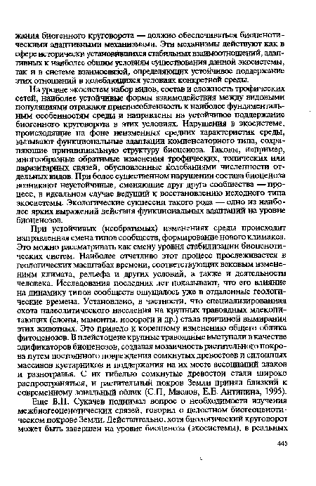 На уровне экосистем набор видов, состав и сложность трофических сетей, наиболее устойчивые формы взаимодействия между видовыми популяциями отражают приспособленность к наиболее фундаментальным особенностям среды и направлены на устойчивое поддержание биогенного круговорота в этих условиях. Нарушения в экосистеме, происходящие на фоне неизменных средних характеристик среды, вызывают функциональные адаптации компенсаторного типа, сохраняющие принципиальную структуру биоценоза. Таковы, например, многообразные обратимые изменения трофических, топических или паразитарных связей, обусловленные колебаниями численности отдельных видов. При более существенном нарушении состава биоценоза возникают неустойчивые, сменяющие друг друга сообщества — процесс, в идеальном случае ведущий к восстановлению исходного типа экосистемы. Экологические сукцессии такого рода — одно из наиболее ярких выражений действия функциональных адаптаций на уровне биоценозов.