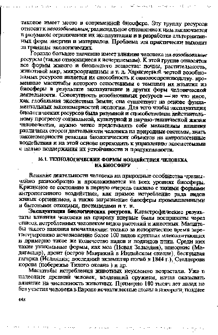 Гораздо большее значение имеет влияние человека на возобновимые ресурсы (также относящиеся к исчерпаемым). К этой группе относятся все формы живого и биокосного вещества: почвы, растительность, животный мир, микроорганизмы и т. д. Характерной чертой возобновимых ресурсов является их способность к самовоспроизводству. временные масштабы которого сопоставимы с темпами их изъятия из биосферы в результате эксплуатации и других форм человеческой деятельности. Совокупность возобновимых ресурсов — не что иное, как глобальная экосистема Земли; она существует на основе фундаментальных закономерностей экологии. Для того чтобы эксплуатация биологических ресурсов была разумной и способствовала действительному прогрессу социальной, культурной и научно-технической жизни человечества, нужно четко представлять себе механизмы влияния различных сторон деятельности человека на природные системы, знать закономерности реакции биологических объектов на антропогенные воздействия и на этой основе переходить к управлению экосистемами с целью поддержания их устойчивости и продуктивности.