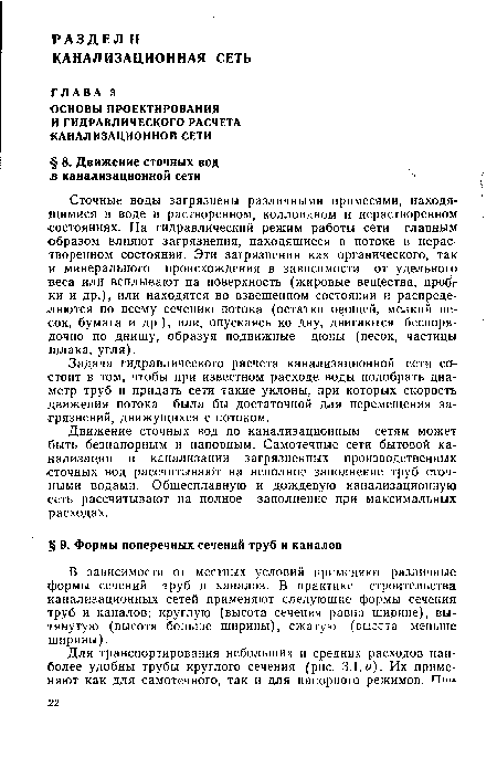 Сточные воды загрязнены различными примесями, находящимися в воде в растворенном, коллоидном и нерастворенном состояниях. На гидравлический режим работы сети главным образом влияют загрязнения, находящиеся в потоке в нерастворенном состоянии. Эти загрязнения как органического, так и минерального происхождения в зависимости от удельного веса или всплывают на поверхность (жировые вещества, пробг ки и др.), или находятся во взвешенном состоянии и распределяются по всему сечению потока (остатки овощей, мелкий песок, бумага и др.), или, опускаясь ко дну, двигаются беспорядочно по днищу, образуя подвижные дюны (песок, частицы щлака, угля).