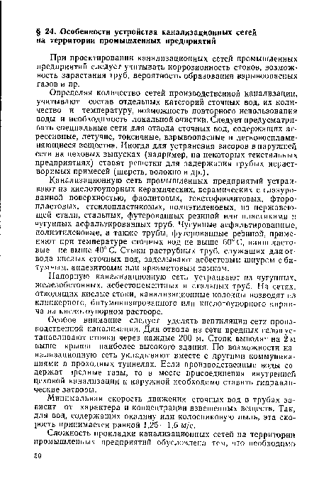 Определяя количество сетей производственной канализации, учитывают состав отдельных категорий сточных вод, их количество и температуру, возможность повторного использования воды и необходимость локальной очистки. Следует предусматривать специальные сети для отвода сточных вод, содержащих агрессивные, летучие, токсичные, взрывоопасные и легковоспламеняющиеся вещества. Иногда для устранения засоров в наружной сети на цеховых выпусках (например, на некоторых текстильных предприятиях) ставят решетки для задержания грубых нерастворимых примесей (шерсть, волокно и др.).