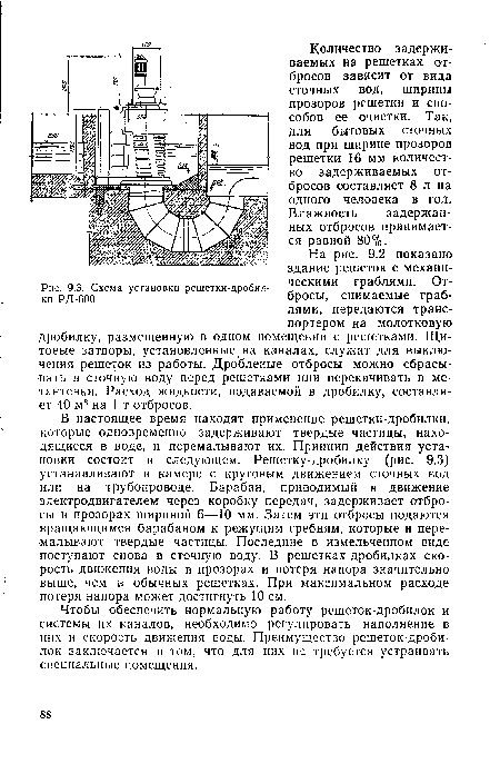 В настоящее время находят применение решетки-дробилки, которые одновременно задерживают твердые частицы, находящиеся в воде, и перемалывают их. Принцип действия установки состоит в следующем. Решетку-дробилку (рис. 9.3) устанавливают в камере с круговым движением сточных вод или на трубопроводе. Барабан, приводимый в движение электродвигателем через коробку передач, задерживает отбросы в прозорах шириной 6—10 мм. Затем эти отбросы подаются вращающимся барабаном к режущим гребням, которые и перемалывают твердые частицы. Последние в измельченном виде поступают снова в сточную воду. В решетках-дробилках скорость движения воды в прозорах и потеря напора значительно выше, чем в обычных решетках. При максимальном расходе потеря напора может достигнуть 10 см.