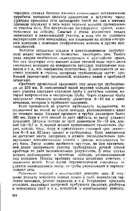 Если проволокой не удается протолкнуть загрязнения, то подмывают их водой из сухого колодца, расположенного ниже по течению воды. Подмыв проводят в трубах диаметром более 300 мм. Если и этот способ не дает эффекта, то засор удаляют штангами. Штанги состоят из труб диаметром 13—19 мм, длиной 0,9—0,7 м. К первой штанге привинчивают наконечник (бурав, кольцо, пику, шар) и привязывают стальной трос диаметром 6—9 мм. Штангу вводят в трубопровод. Если наконечник не достигает места засорения, к штанге последовательно привертывают дополнительные штанги с тросом, перекинутым через блок. Засор можно пробивать вручную, но при значительной длине засоренного участка трубопровода ручной способ пробивки не дает положительных результатов. В этом случае штанги подталкивают с помощью лебедки, устанавливаемой над колодцем. Иногда пробивку засора штангами сочетают с подмывом водой. Если всеми перечисленными способами не удается ликвидировать засор, то трубы раскапывают и перекладывают сеть.